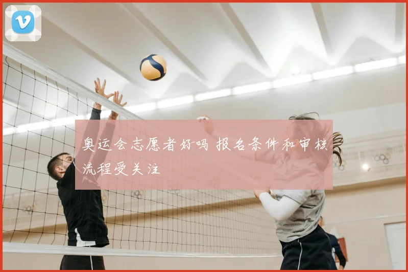 奥运会志愿者好吗 报名条件和审核流程受关注
