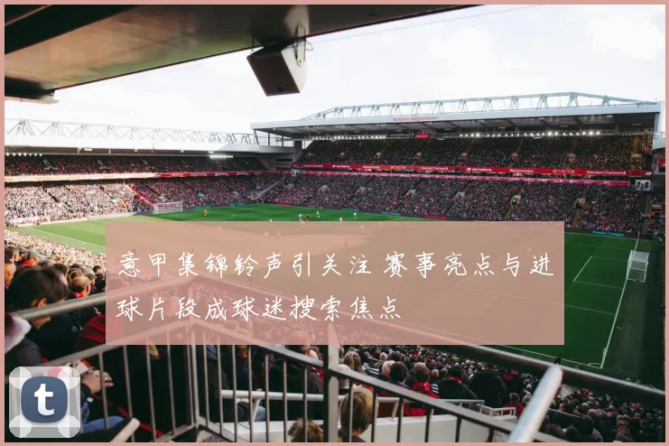 意甲集锦铃声引关注 赛事亮点与进球片段成球迷搜索焦点