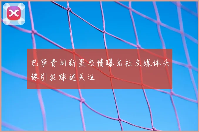 巴萨青训新星恋情曝光社交媒体头像引发球迷关注