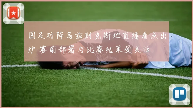 国足对阵乌兹别克斯坦直播看点出炉 赛前部署与比赛结果受关注