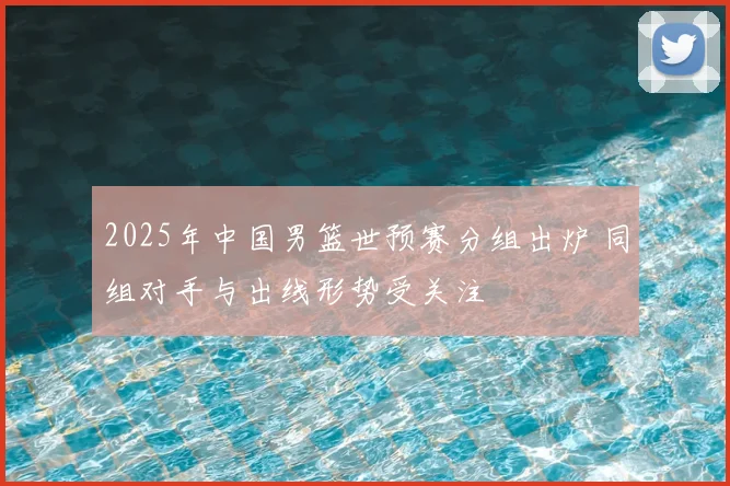 2025年中国男篮世预赛分组出炉 同组对手与出线形势受关注