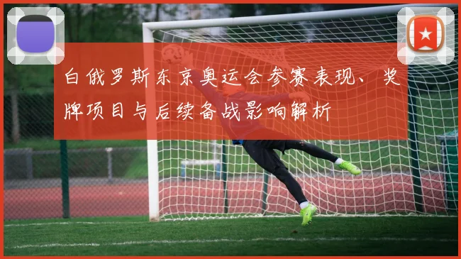 白俄罗斯东京奥运会参赛表现、奖牌项目与后续备战影响解析