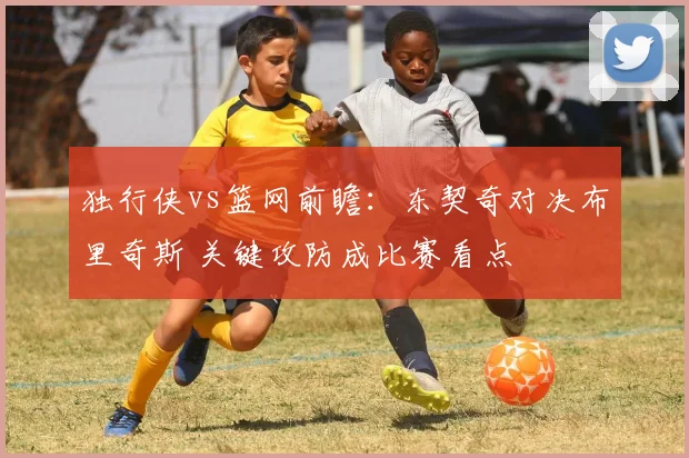 独行侠vs篮网前瞻：东契奇对决布里奇斯 关键攻防成比赛看点