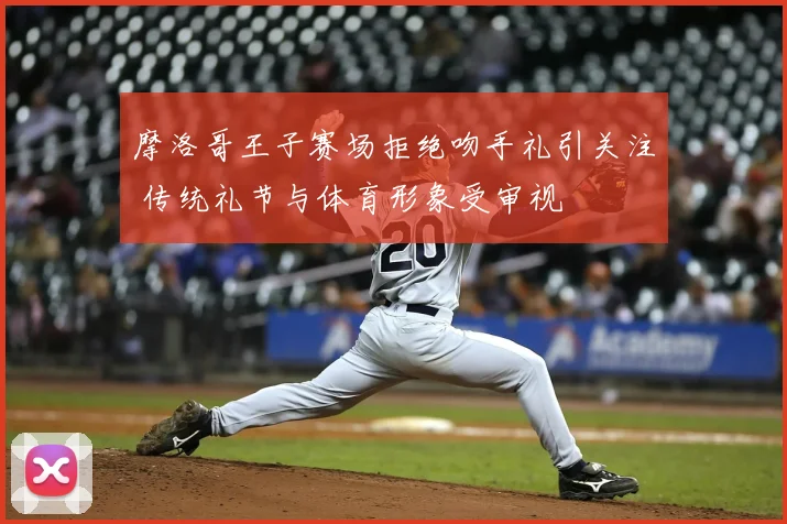 摩洛哥王子赛场拒绝吻手礼引关注 传统礼节与体育形象受审视
