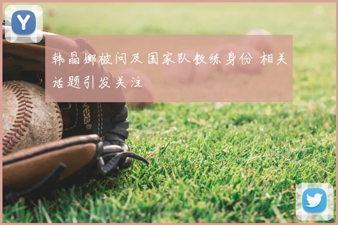 韩晶娜被问及国家队教练身份 相关话题引发关注