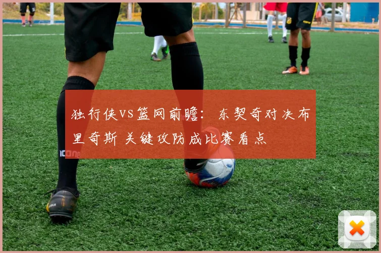 独行侠vs篮网前瞻：东契奇对决布里奇斯 关键攻防成比赛看点