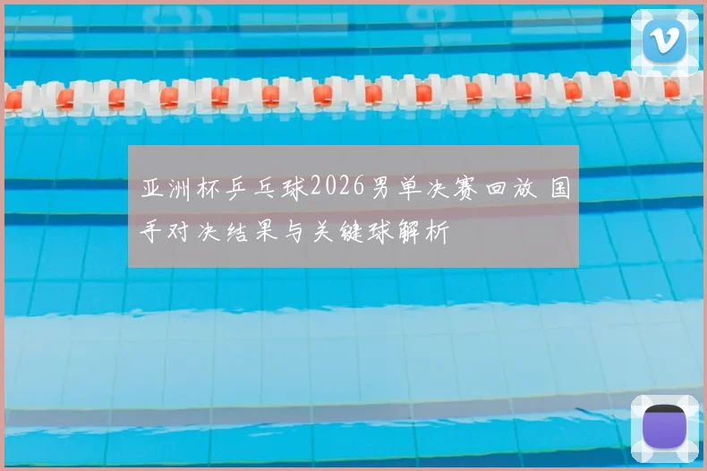 亚洲杯乒乓球2026男单决赛回放 国手对决结果与关键球解析