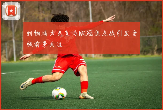 利物浦力克皇马欧冠焦点战引发晋级前景关注