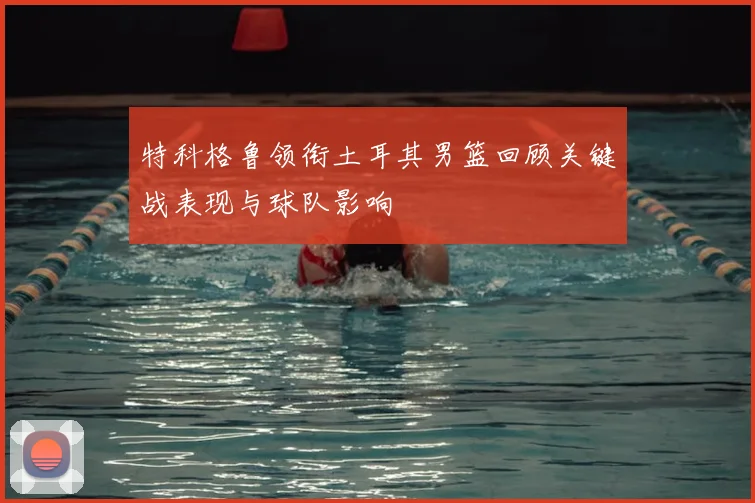 特科格鲁领衔土耳其男篮回顾关键战表现与球队影响