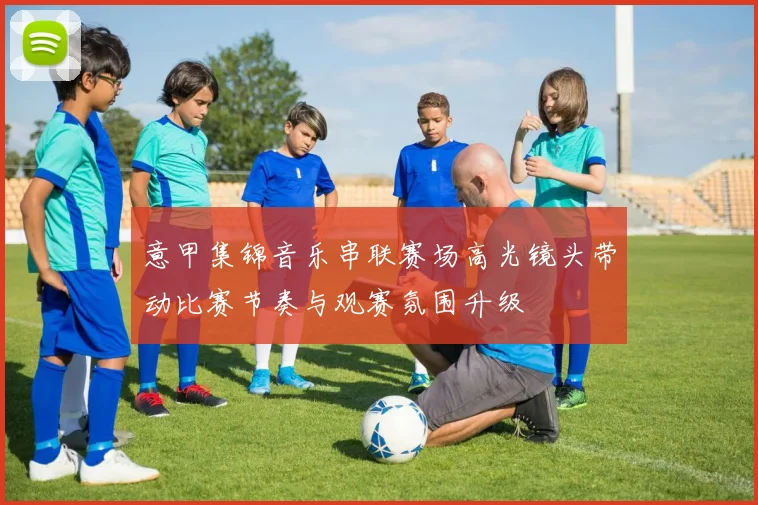 意甲集锦音乐串联赛场高光镜头带动比赛节奏与观赛氛围升级