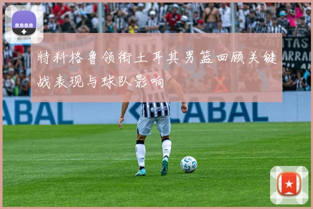 特科格鲁领衔土耳其男篮回顾关键战表现与球队影响