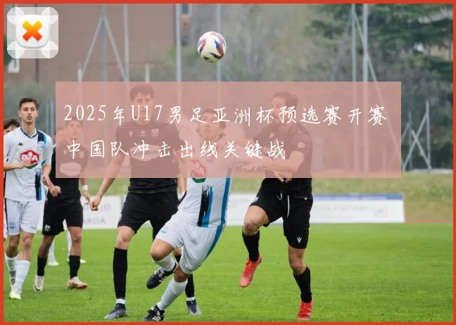 2025年U17男足亚洲杯预选赛开赛 中国队冲击出线关键战