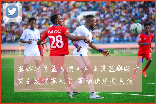 菲律宾男篮与澳大利亚男篮群殴冲突引发停赛处罚 赛场秩序受关注