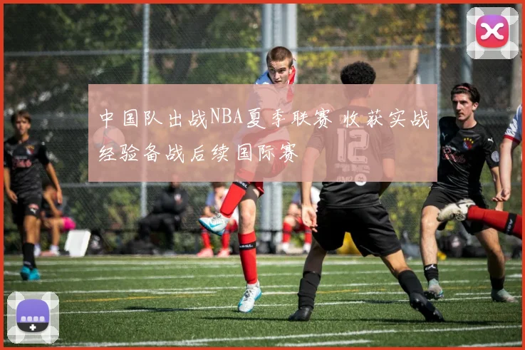 中国队出战NBA夏季联赛 收获实战经验备战后续国际赛