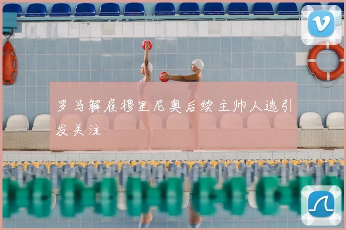 罗马解雇穆里尼奥后续主帅人选引发关注