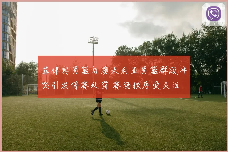 菲律宾男篮与澳大利亚男篮群殴冲突引发停赛处罚 赛场秩序受关注