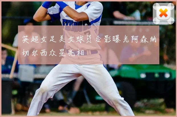 英超女足美女球员合影曝光阿森纳切尔西众星亮相