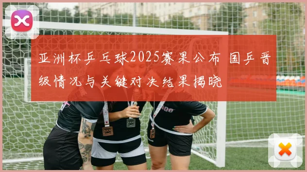 亚洲杯乒乓球2025赛果公布 国乒晋级情况与关键对决结果揭晓