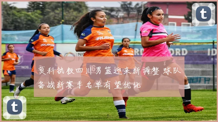 莫科执教四川男篮迎来新调整 球队备战新赛季名单有望优化