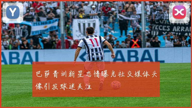 巴萨青训新星恋情曝光社交媒体头像引发球迷关注