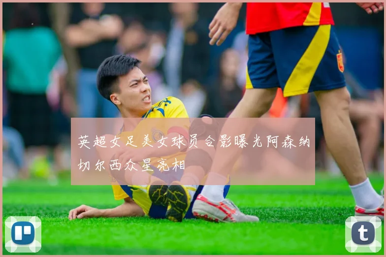 英超女足美女球员合影曝光阿森纳切尔西众星亮相