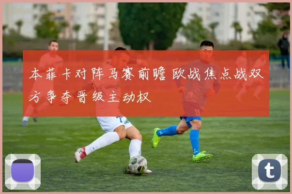 本菲卡对阵马赛前瞻 欧战焦点战双方争夺晋级主动权