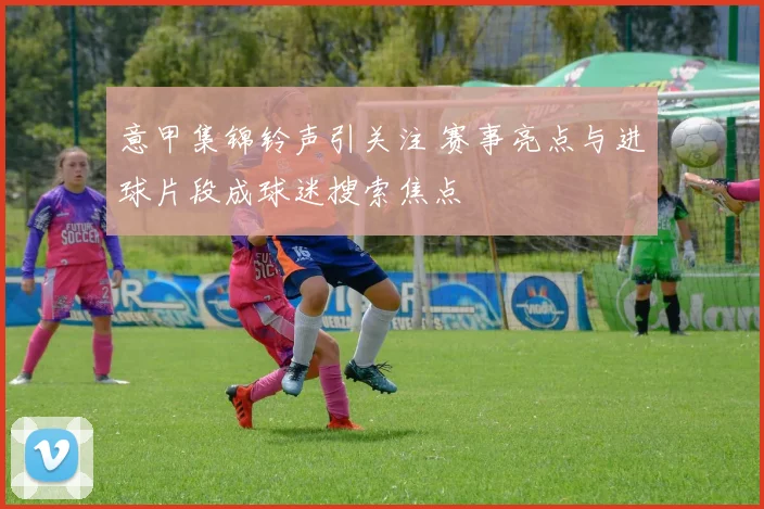 意甲集锦铃声引关注 赛事亮点与进球片段成球迷搜索焦点