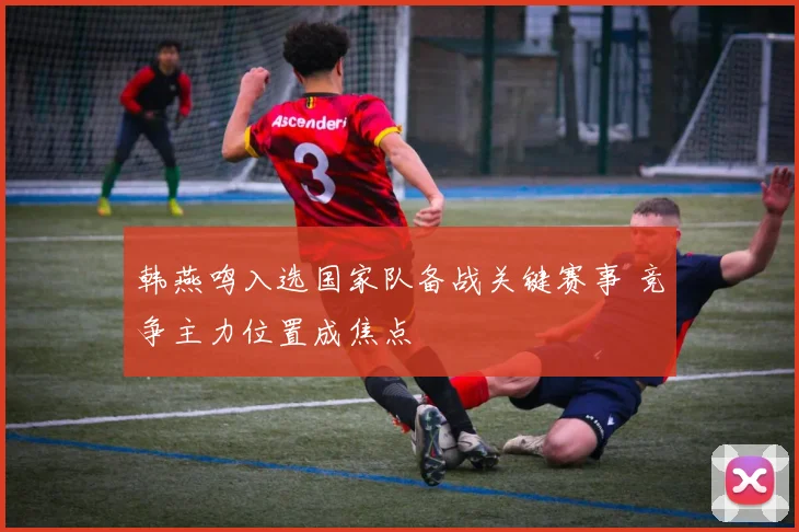 韩燕鸣入选国家队备战关键赛事 竞争主力位置成焦点