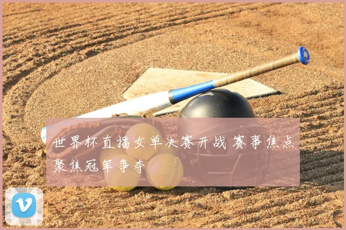 世界杯直播女单决赛开战 赛事焦点聚焦冠军争夺