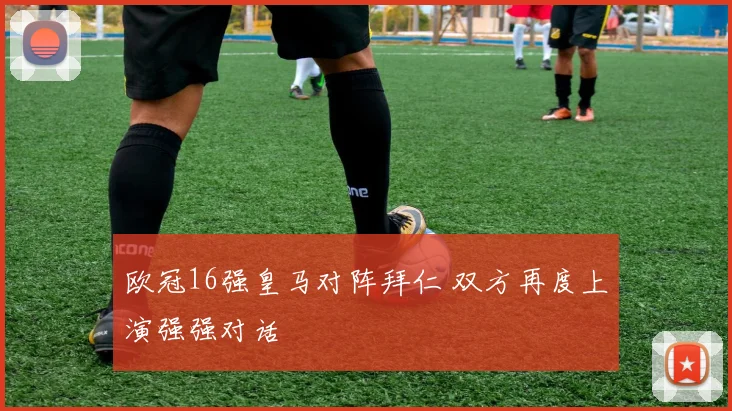 欧冠16强皇马对阵拜仁 双方再度上演强强对话
