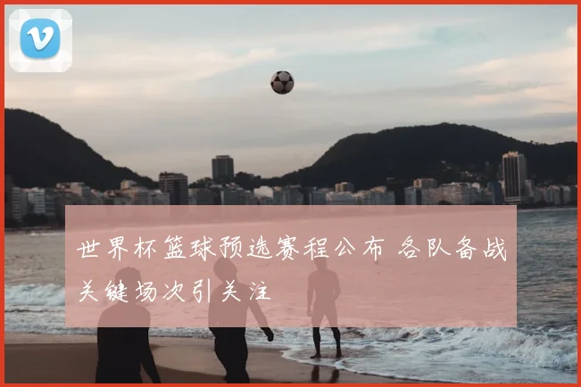 世界杯篮球预选赛程公布 各队备战关键场次引关注