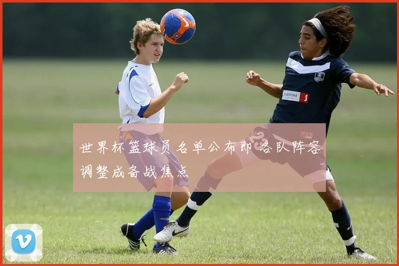 世界杯篮球员名单公布即 各队阵容调整成备战焦点