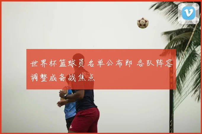 世界杯篮球员名单公布即 各队阵容调整成备战焦点