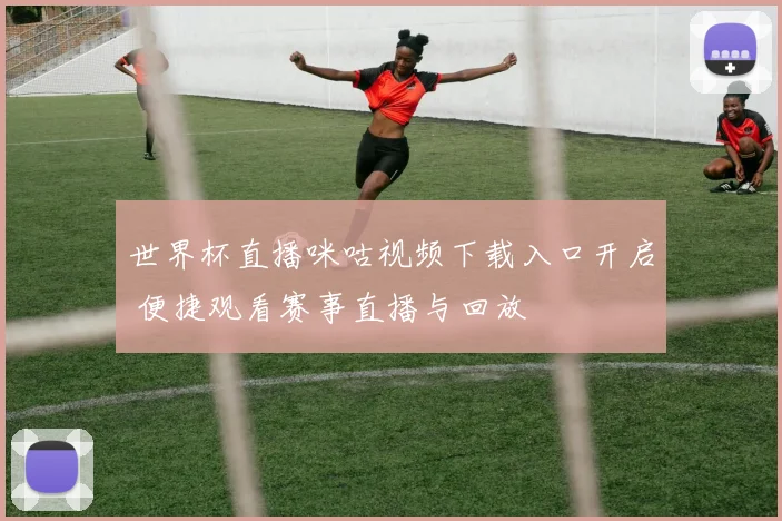 世界杯直播咪咕视频下载入口开启 便捷观看赛事直播与回放